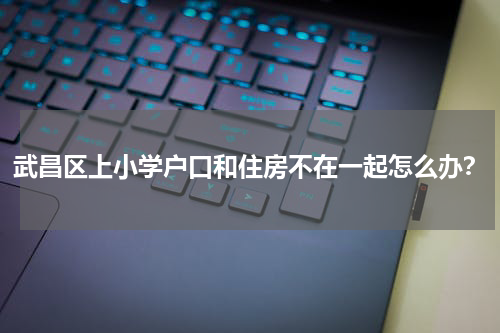 武昌区上小学户口和住房不在一起怎么办？