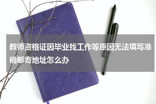 教师资格证因毕业找工作等原因无法填写准确邮寄地址怎么办