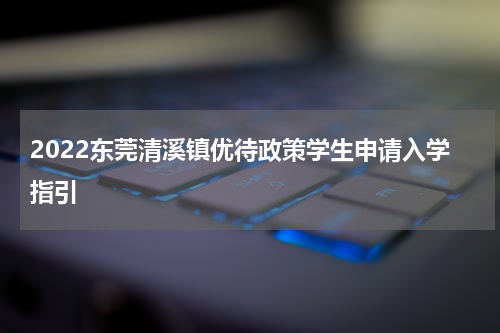 2022东莞清溪镇优待政策学生申请入学指引