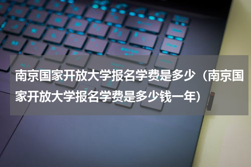 南京国家开放大学报名学费是多少（南京国家开放大学报名学费是多少钱一年）
