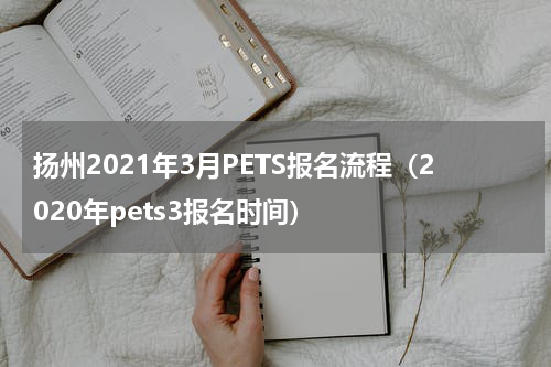 扬州2021年3月PETS报名流程（2020年pets3报名时间）