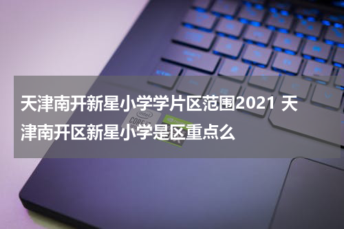 天津南开新星小学学片区范围2021 天津南开区新星小学是区重点么