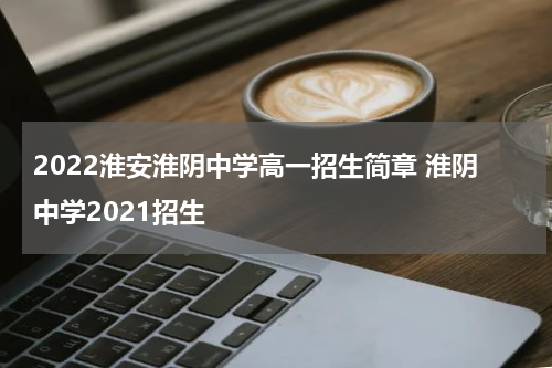 2022淮安淮阴中学高一招生简章 淮阴中学2021招生