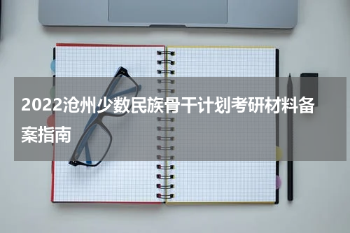 2022沧州少数民族骨干计划考研材料备案指南