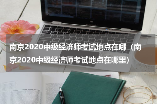 南京2020中级经济师考试地点在哪（南京2020中级经济师考试地点在哪里）