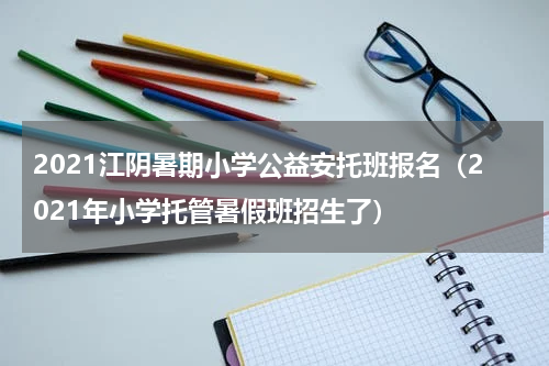 2021江阴暑期小学公益安托班报名（2021年小学托管暑假班招生了）