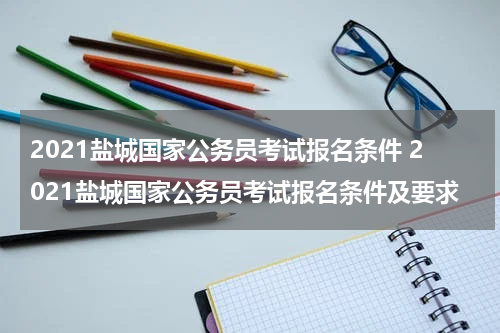 2021盐城国家公务员考试报名条件 2021盐城国家公务员考试报名条件及要求