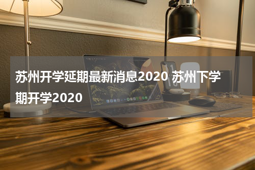 苏州开学延期最新消息2020 苏州下学期开学2020