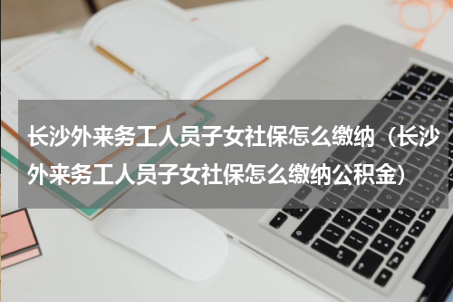 长沙外来务工人员子女社保怎么缴纳（长沙外来务工人员子女社保怎么缴纳公积金）