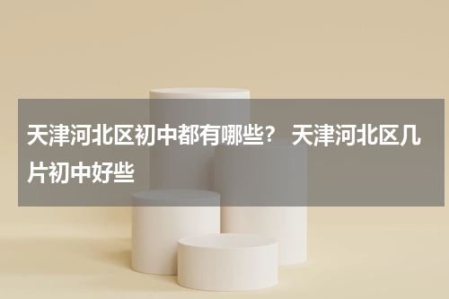 天津河北区初中都有哪些？ 天津河北区几片初中好些