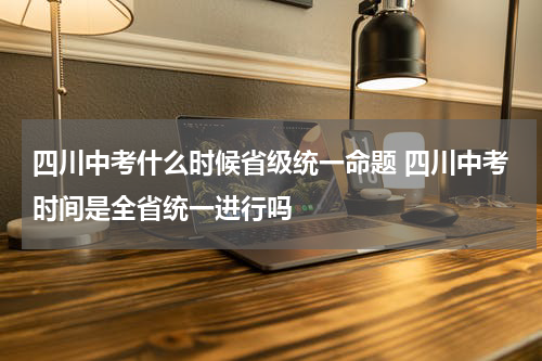 四川中考什么时候省级统一命题 四川中考时间是全省统一进行吗