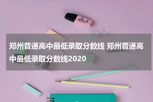 郑州普通高中最低录取分数线 郑州普通高中最低录取分数线2020