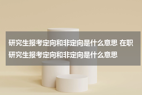 研究生报考定向和非定向是什么意思 在职研究生报考定向和非定向是什么意思