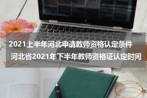 2021上半年河北申请教师资格认定条件 河北省2021年下半年教师资格证认定时间