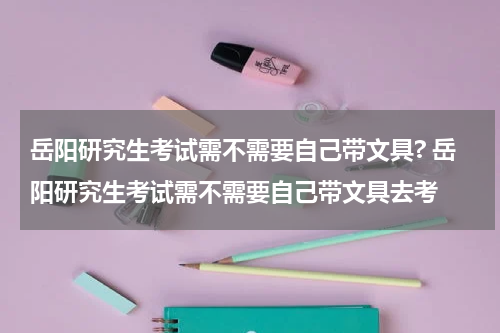 岳阳研究生考试需不需要自己带文具? 岳阳研究生考试需不需要自己带文具去考