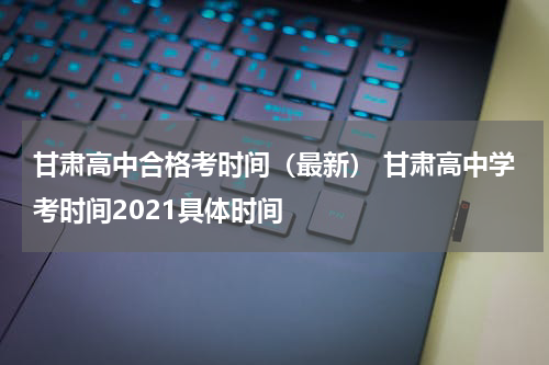 甘肃高中合格考时间（最新） 甘肃高中学考时间2021具体时间
