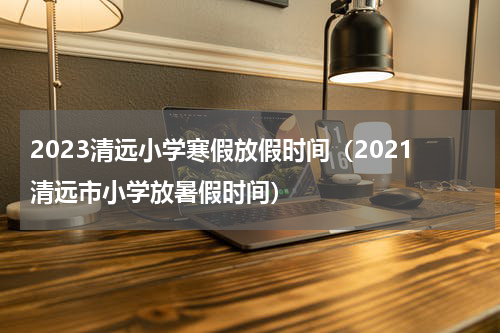 2023清远小学寒假放假时间（2021清远市小学放暑假时间）
