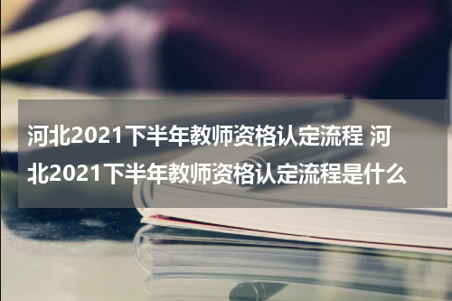 河北2021下半年教师资格认定流程 河北2021下半年教师资格认定流程是什么