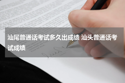 汕尾普通话考试多久出成绩 汕头普通话考试成绩