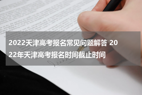 2022天津高考报名常见问题解答 2022年天津高考报名时间截止时间