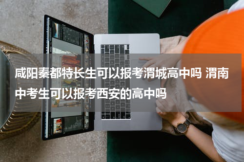 咸阳秦都特长生可以报考渭城高中吗 渭南中考生可以报考西安的高中吗