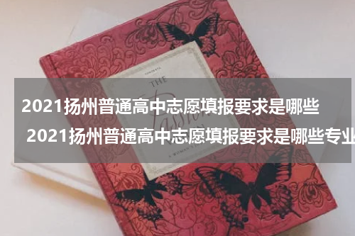 2021扬州普通高中志愿填报要求是哪些 2021扬州普通高中志愿填报要求是哪些专业