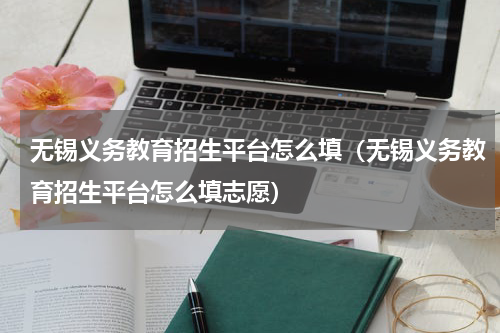无锡义务教育招生平台怎么填（无锡义务教育招生平台怎么填志愿）