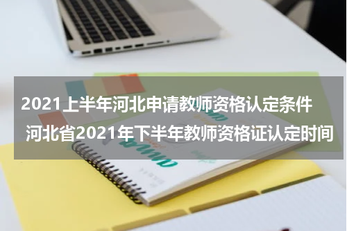 2021上半年河北申请教师资格认定条件 河北省2021年下半年教师资格证认定时间