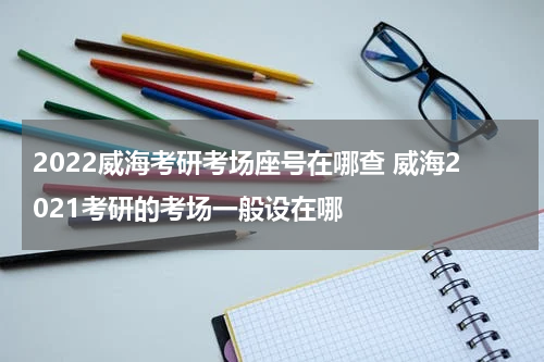 2022威海考研考场座号在哪查 威海2021考研的考场一般设在哪