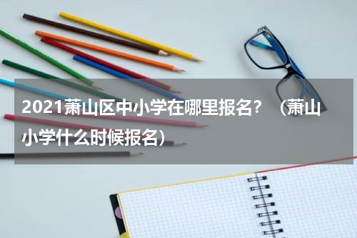 2021萧山区中小学在哪里报名？（萧山小学什么时候报名）