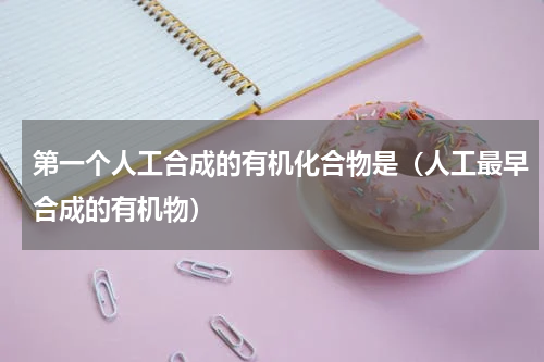 第一个人工合成的有机化合物是（人工最早合成的有机物）