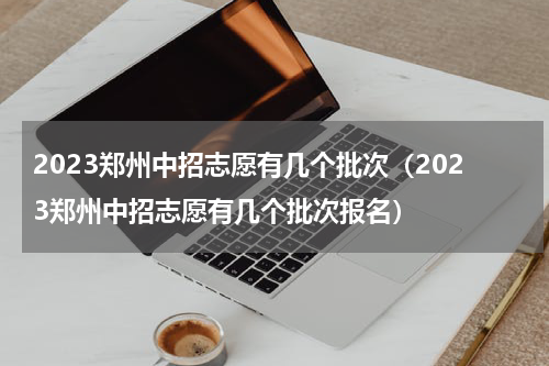 2023郑州中招志愿有几个批次（2023郑州中招志愿有几个批次报名）