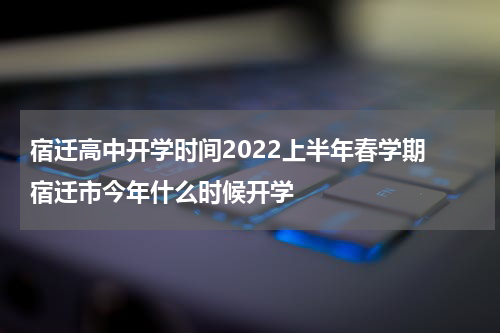 宿迁高中开学时间2022上半年春学期 宿迁市今年什么时候开学
