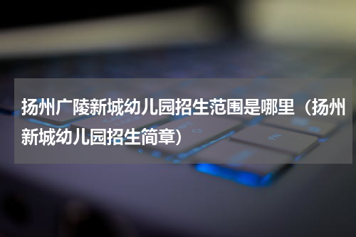 扬州广陵新城幼儿园招生范围是哪里（扬州新城幼儿园招生简章）