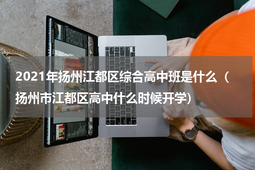 2021年扬州江都区综合高中班是什么（扬州市江都区高中什么时候开学）