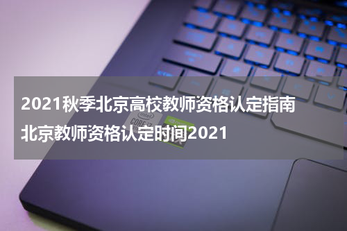 2021秋季北京高校教师资格认定指南 北京教师资格认定时间2021