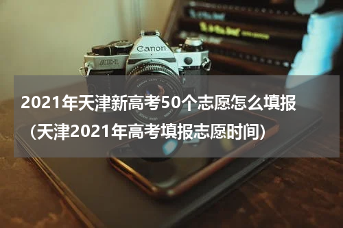 2021年天津新高考50个志愿怎么填报（天津2021年高考填报志愿时间）
