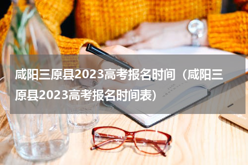 咸阳三原县2023高考报名时间（咸阳三原县2023高考报名时间表）