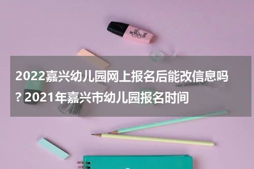 2022嘉兴幼儿园网上报名后能改信息吗? 2021年嘉兴市幼儿园报名时间