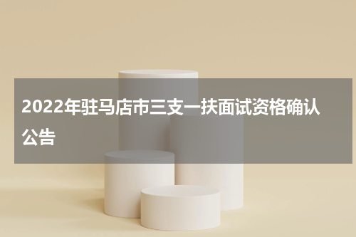 2022年驻马店市三支一扶面试资格确认公告