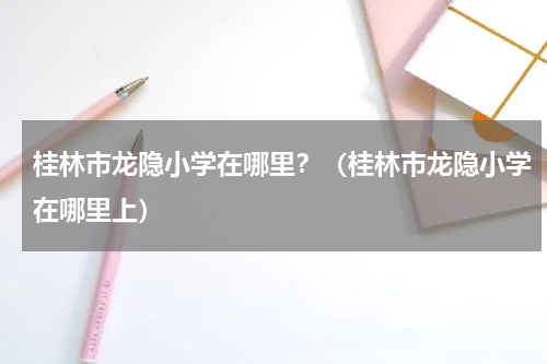 桂林市龙隐小学在哪里？（桂林市龙隐小学在哪里上）