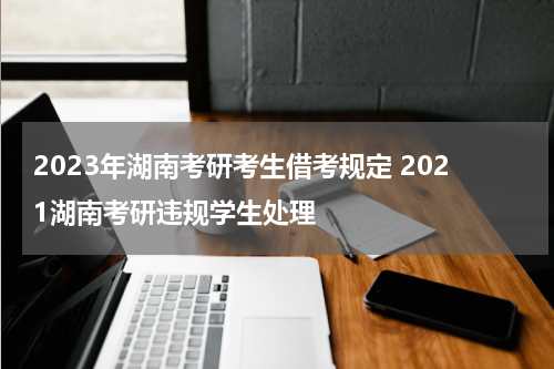 2023年湖南考研考生借考规定 2021湖南考研违规学生处理