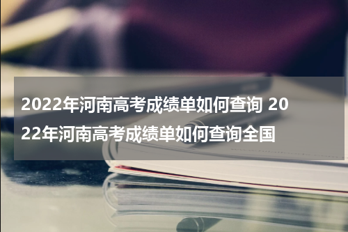 2022年河南高考成绩单如何查询 2022年河南高考成绩单如何查询全国