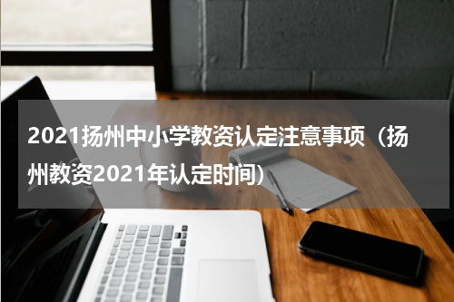 2021扬州中小学教资认定注意事项（扬州教资2021年认定时间）