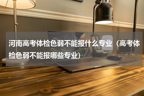 河南高考体检色弱不能报什么专业（高考体检色弱不能报哪些专业）