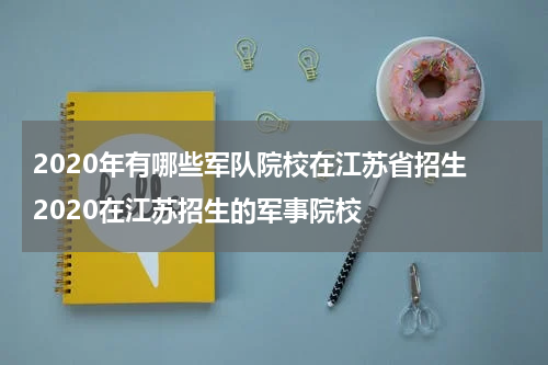 2020年有哪些军队院校在江苏省招生 2020在江苏招生的军事院校