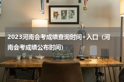 2023河南会考成绩查询时间+入口（河南会考成绩公布时间）