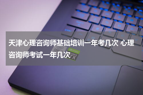 天津心理咨询师基础培训一年考几次 心理咨询师考试一年几次