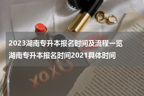 2023湖南专升本报名时间及流程一览 湖南专升本报名时间2021具体时间