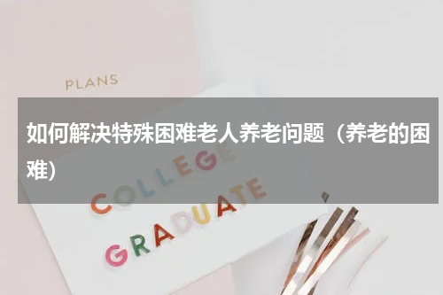 如何解决特殊困难老人养老问题（养老的困难）